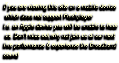 If you are viewing this site on a mobile device  which does not support Flashplayer I.e. an Apple device you will be unable to hear  us. Don’t miss out,why not join us at our next  live performance & experience the Broadband sound